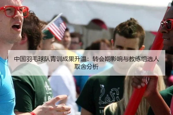 中国羽毛球队青训成果升温：转会期影响与教练组选人取舍分析