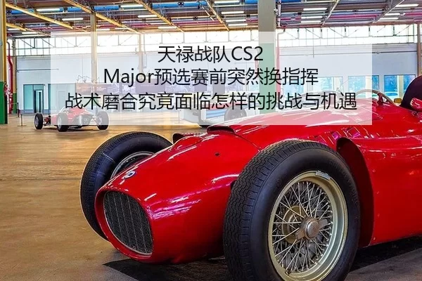 天禄战队CS2 Major预选赛前突然换指挥 战术磨合究竟面临怎样的挑战与机遇
