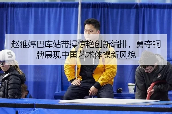 赵雅婷巴库站带操惊艳创新编排，勇夺铜牌展现中国艺术体操新风貌